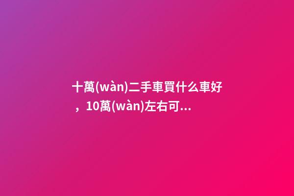 十萬(wàn)二手車買什么車好，10萬(wàn)左右可以買什么二手車